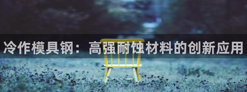 太阳gg会员登录：冷作模具钢：高强耐蚀材料的创新应用