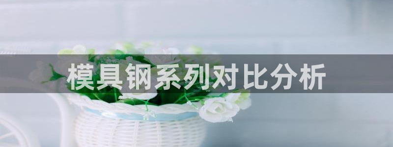 太阳集团娱乐全部网址视频：模具钢系列对比分析