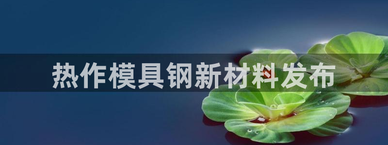 太阳集团tcy8722查封了：热作模具钢新材料发布