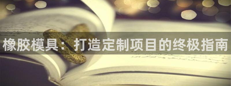太阳成集团tyc33455cc平台：橡胶模具：打造定制项目的终极指南