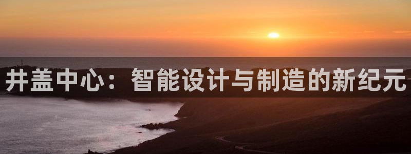 太阳成集团控股：井盖中心：智能设计与制造的新纪元