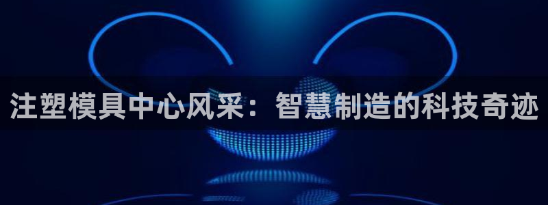 太阳成集团tyc234cc振兴：注塑模具中心风采：智慧制造的科技奇迹