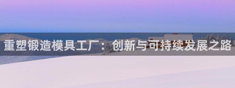 太阳成集团tyc122cc下载：重塑锻造模具工厂：创新与可持续发展之路