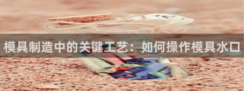 古天乐代言澳门太阳游戏网址：模具制造中的关键工艺：如何操作模具水口