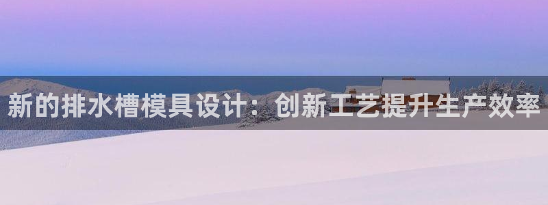 太阳gg登录地址：新的排水槽模具设计：创新工艺提升生产效率